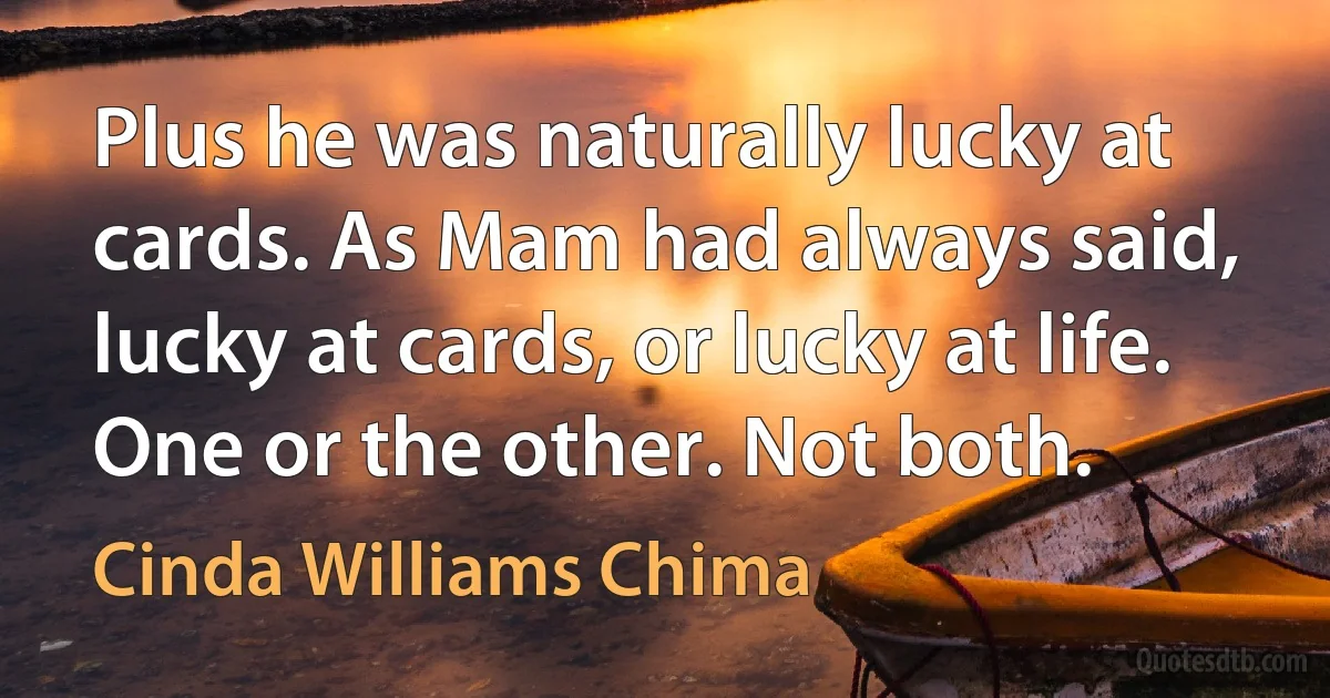 Plus he was naturally lucky at cards. As Mam had always said, lucky at cards, or lucky at life. One or the other. Not both. (Cinda Williams Chima)