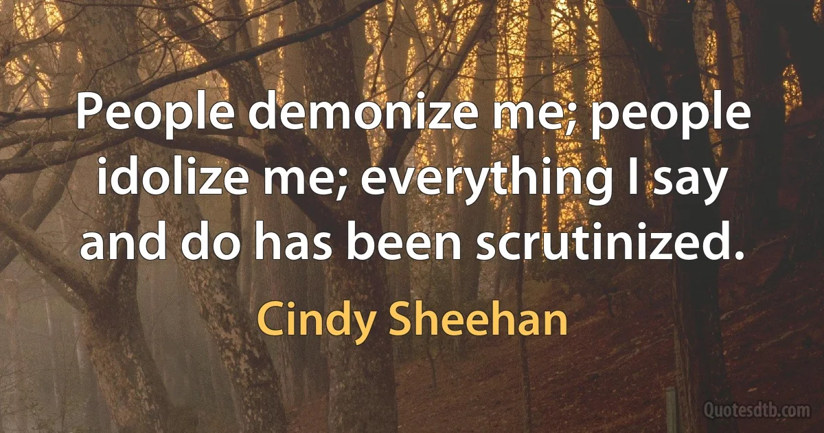 People demonize me; people idolize me; everything I say and do has been scrutinized. (Cindy Sheehan)