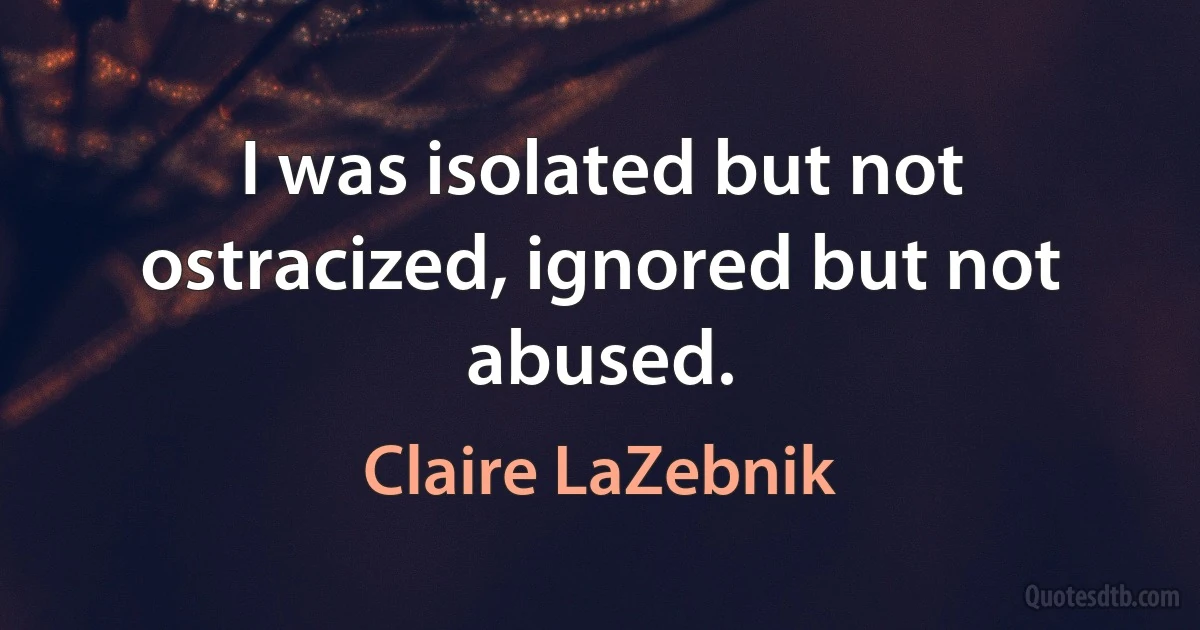 I was isolated but not ostracized, ignored but not abused. (Claire LaZebnik)