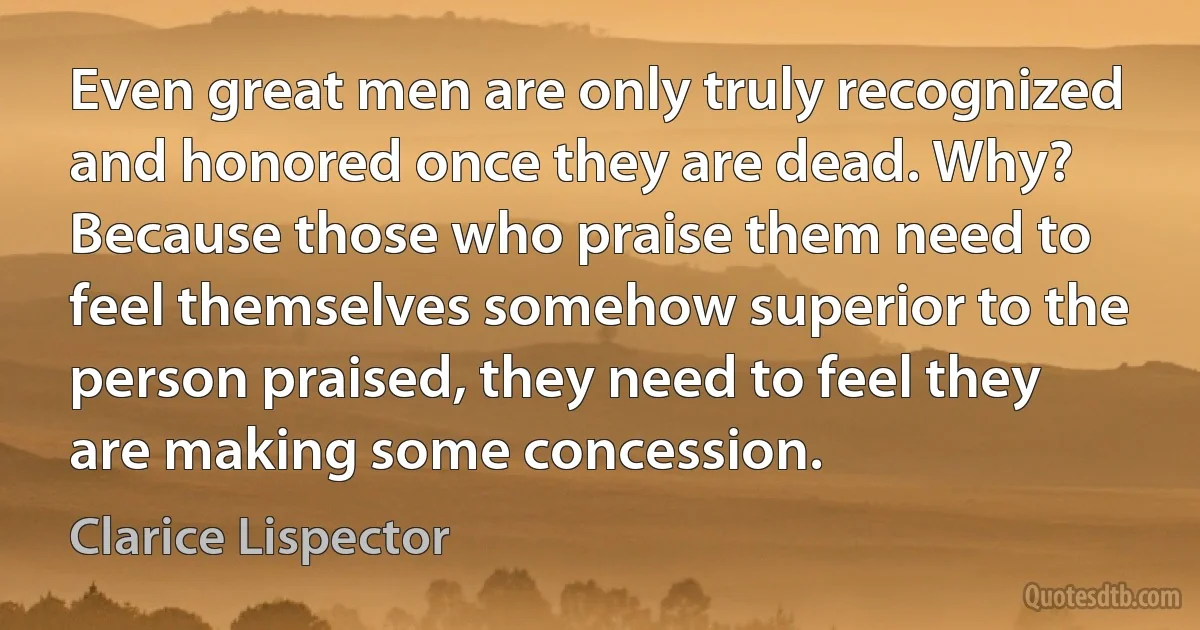 Even great men are only truly recognized and honored once they are dead. Why? Because those who praise them need to feel themselves somehow superior to the person praised, they need to feel they are making some concession. (Clarice Lispector)