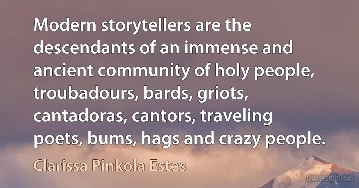 Modern storytellers are the descendants of an immense and ancient community of holy people, troubadours, bards, griots, cantadoras, cantors, traveling poets, bums, hags and crazy people. (Clarissa Pinkola Estes)