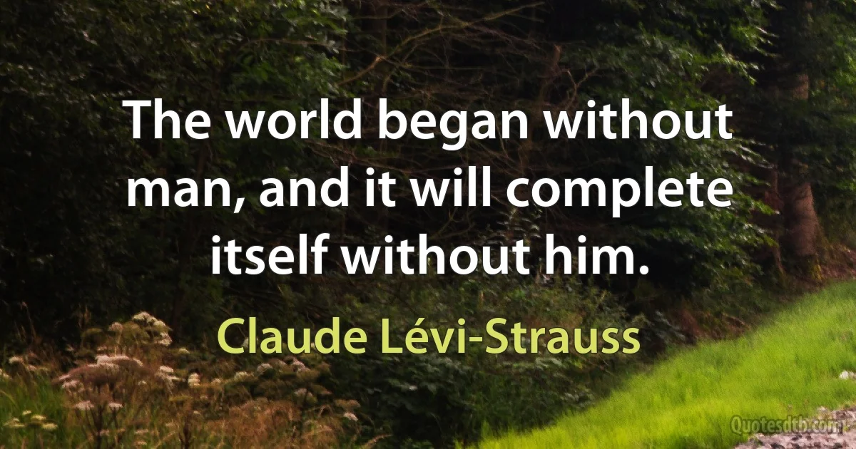 The world began without man, and it will complete itself without him. (Claude Lévi-Strauss)