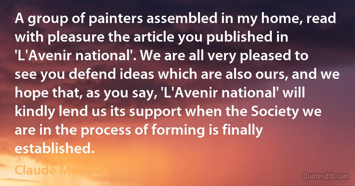 A group of painters assembled in my home, read with pleasure the article you published in 'L'Avenir national'. We are all very pleased to see you defend ideas which are also ours, and we hope that, as you say, 'L'Avenir national' will kindly lend us its support when the Society we are in the process of forming is finally established. (Claude Monet)