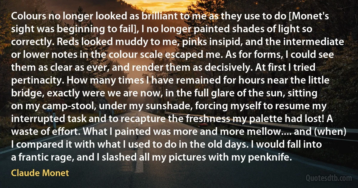 Colours no longer looked as brilliant to me as they use to do [Monet's sight was beginning to fail], I no longer painted shades of light so correctly. Reds looked muddy to me, pinks insipid, and the intermediate or lower notes in the colour scale escaped me. As for forms, I could see them as clear as ever, and render them as decisively. At first I tried pertinacity. How many times I have remained for hours near the little bridge, exactly were we are now, in the full glare of the sun, sitting on my camp-stool, under my sunshade, forcing myself to resume my interrupted task and to recapture the freshness my palette had lost! A waste of effort. What I painted was more and more mellow.... and (when) I compared it with what I used to do in the old days. I would fall into a frantic rage, and I slashed all my pictures with my penknife. (Claude Monet)