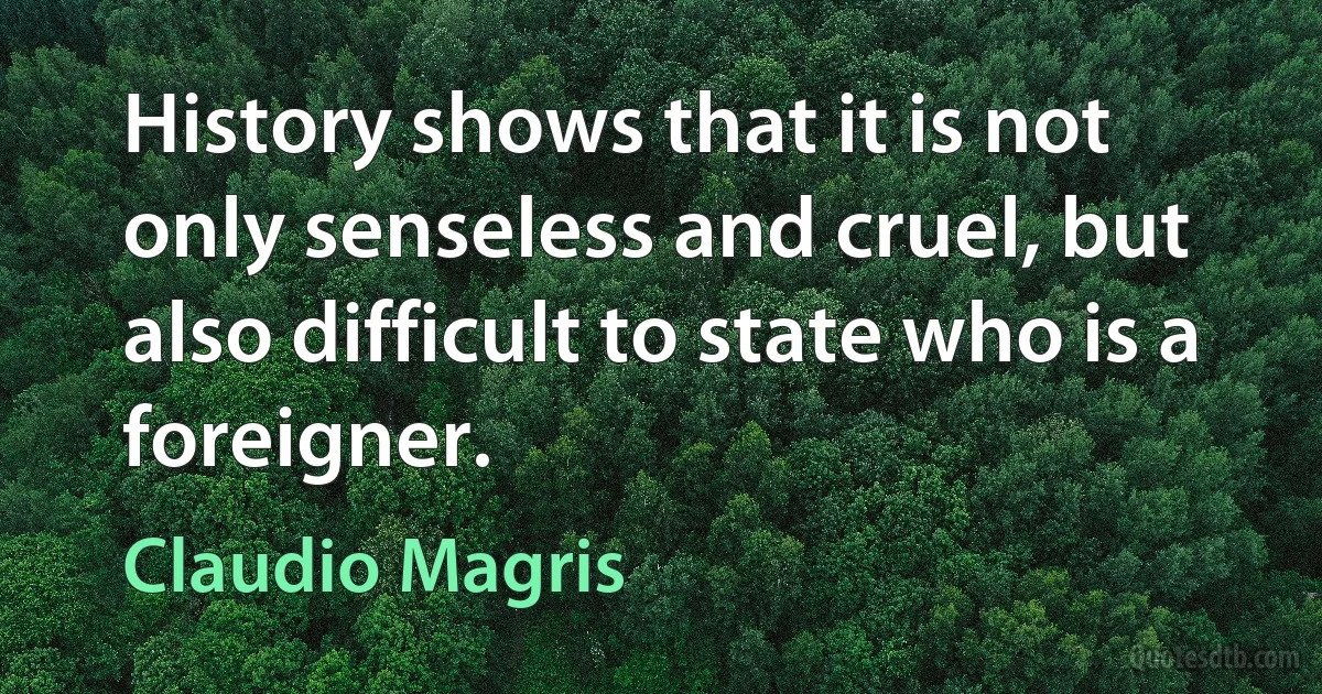 History shows that it is not only senseless and cruel, but also difficult to state who is a foreigner. (Claudio Magris)