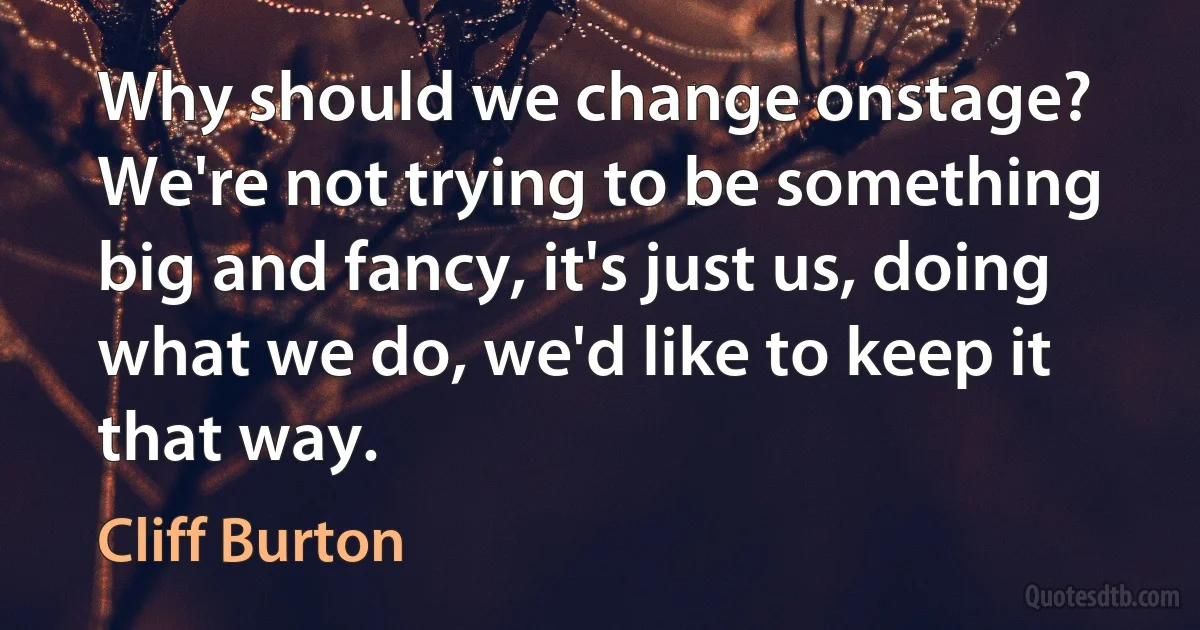 Why should we change onstage? We're not trying to be something big and fancy, it's just us, doing what we do, we'd like to keep it that way. (Cliff Burton)