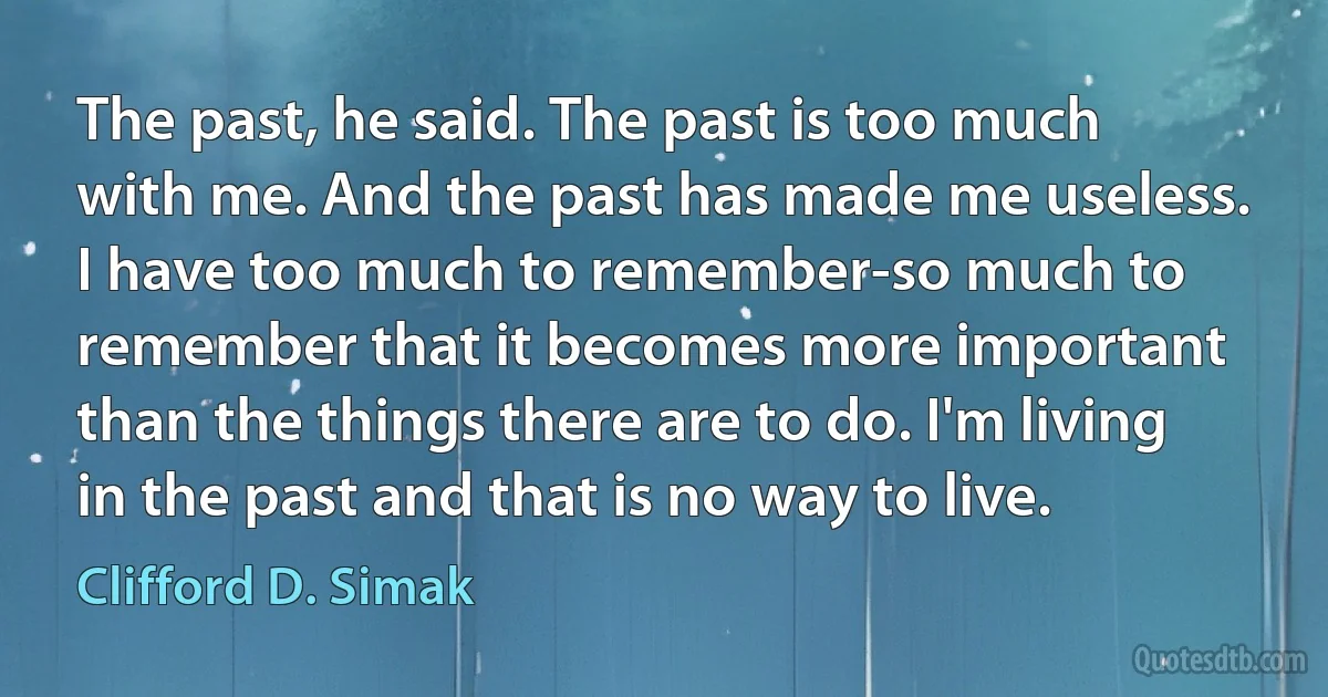 The past, he said. The past is too much with me. And the past has made me useless. I have too much to remember-so much to remember that it becomes more important than the things there are to do. I'm living in the past and that is no way to live. (Clifford D. Simak)