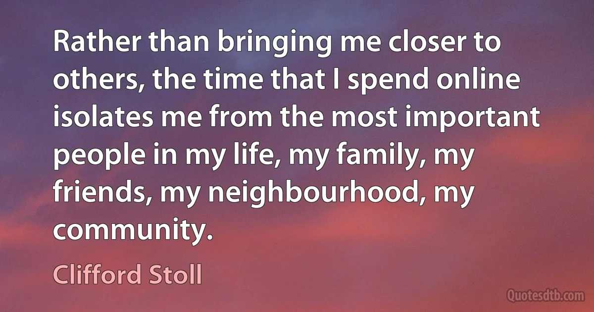 Rather than bringing me closer to others, the time that I spend online isolates me from the most important people in my life, my family, my friends, my neighbourhood, my community. (Clifford Stoll)