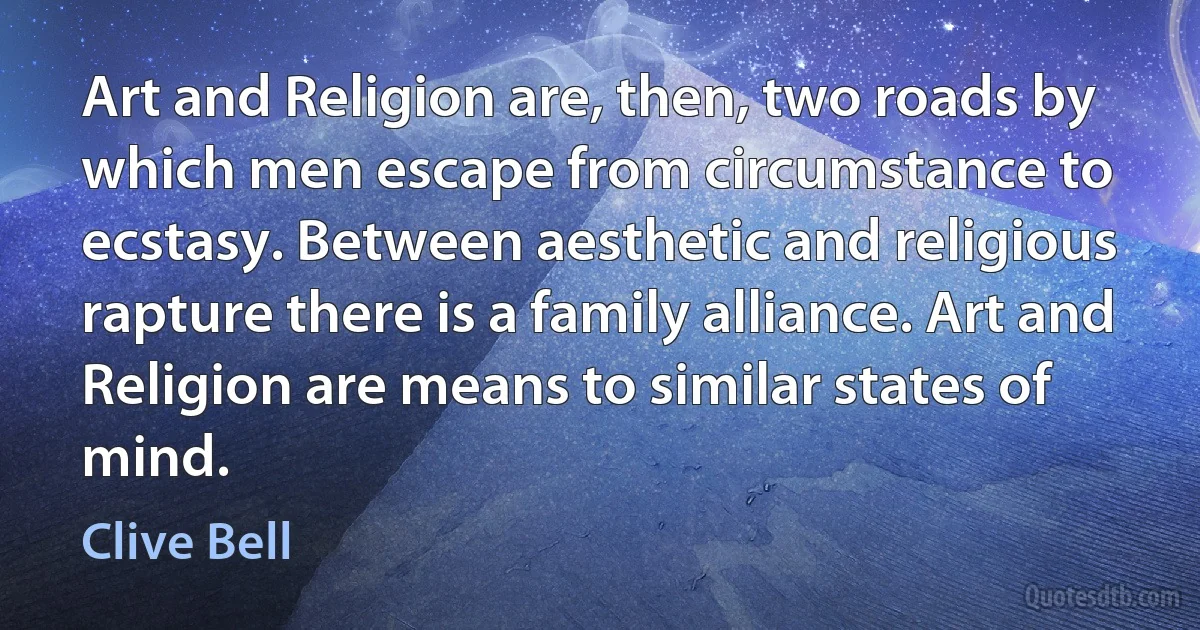 Art and Religion are, then, two roads by which men escape from circumstance to ecstasy. Between aesthetic and religious rapture there is a family alliance. Art and Religion are means to similar states of mind. (Clive Bell)