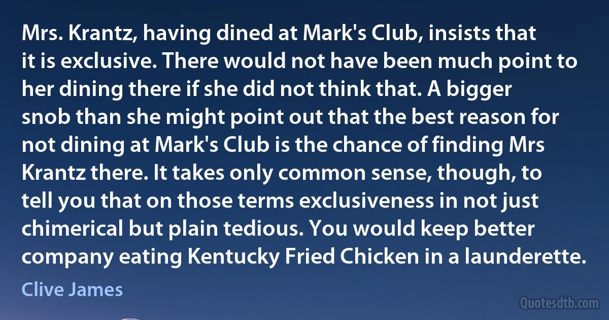 Mrs. Krantz, having dined at Mark's Club, insists that it is exclusive. There would not have been much point to her dining there if she did not think that. A bigger snob than she might point out that the best reason for not dining at Mark's Club is the chance of finding Mrs Krantz there. It takes only common sense, though, to tell you that on those terms exclusiveness in not just chimerical but plain tedious. You would keep better company eating Kentucky Fried Chicken in a launderette. (Clive James)