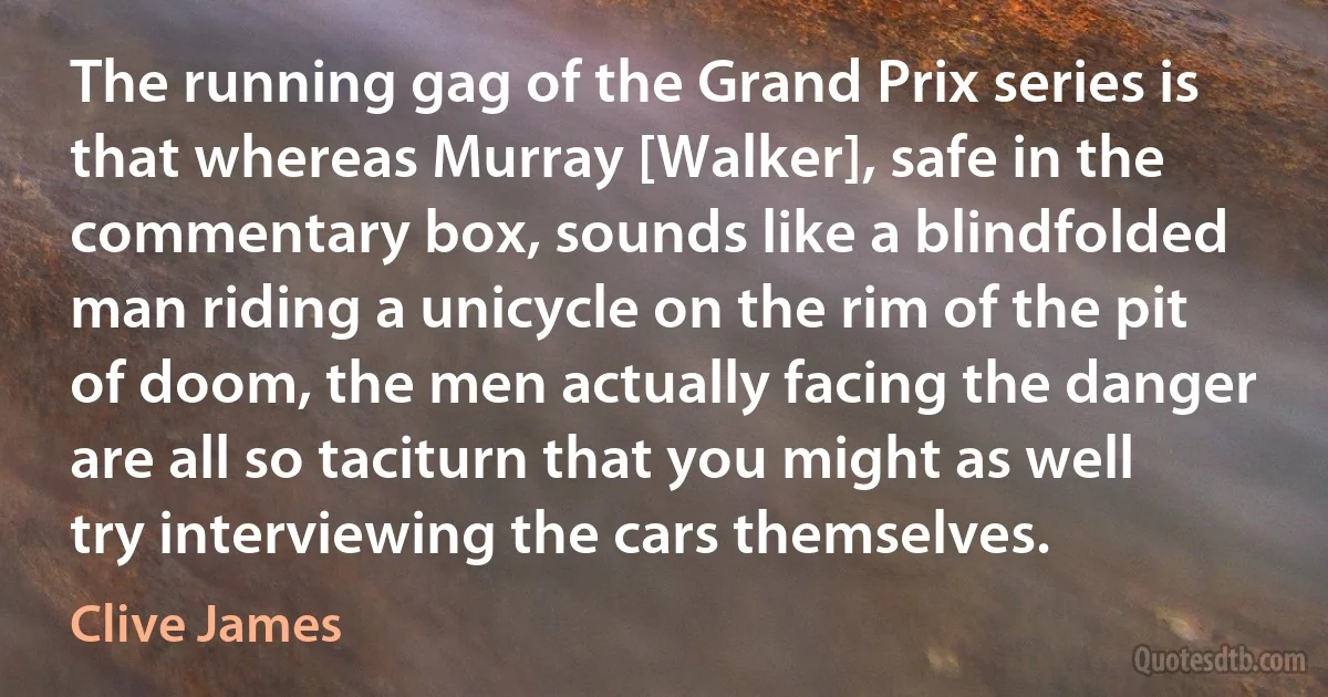 The running gag of the Grand Prix series is that whereas Murray [Walker], safe in the commentary box, sounds like a blindfolded man riding a unicycle on the rim of the pit of doom, the men actually facing the danger are all so taciturn that you might as well try interviewing the cars themselves. (Clive James)