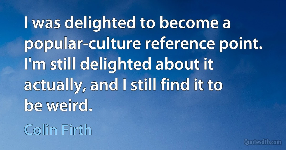 I was delighted to become a popular-culture reference point. I'm still delighted about it actually, and I still find it to be weird. (Colin Firth)