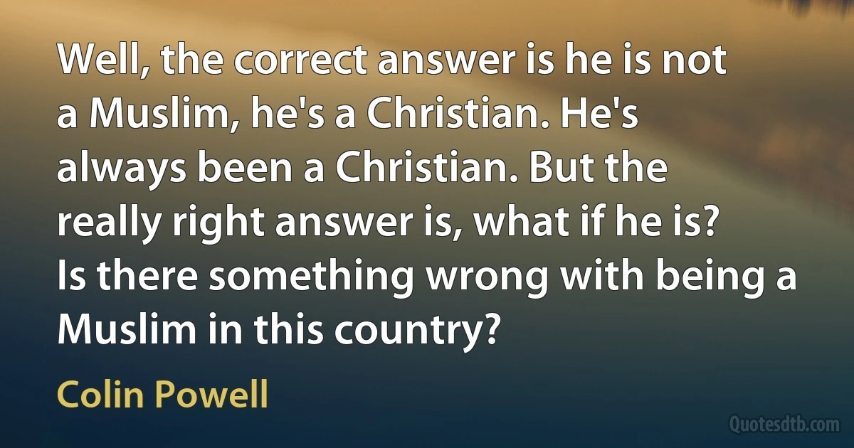 Well, the correct answer is he is not a Muslim, he's a Christian. He's always been a Christian. But the really right answer is, what if he is? Is there something wrong with being a Muslim in this country? (Colin Powell)