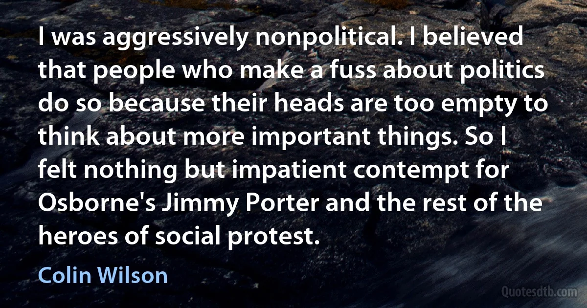 I was aggressively nonpolitical. I believed that people who make a fuss about politics do so because their heads are too empty to think about more important things. So I felt nothing but impatient contempt for Osborne's Jimmy Porter and the rest of the heroes of social protest. (Colin Wilson)