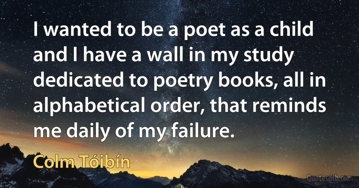 I wanted to be a poet as a child and I have a wall in my study dedicated to poetry books, all in alphabetical order, that reminds me daily of my failure. (Colm Tóibín)