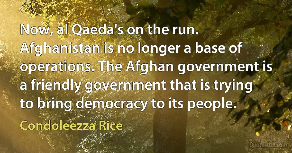 Now, al Qaeda's on the run. Afghanistan is no longer a base of operations. The Afghan government is a friendly government that is trying to bring democracy to its people. (Condoleezza Rice)