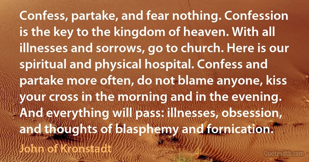 Confess, partake, and fear nothing. Confession is the key to the kingdom of heaven. With all illnesses and sorrows, go to church. Here is our spiritual and physical hospital. Confess and partake more often, do not blame anyone, kiss your cross in the morning and in the evening. And everything will pass: illnesses, obsession, and thoughts of blasphemy and fornication. (John of Kronstadt)