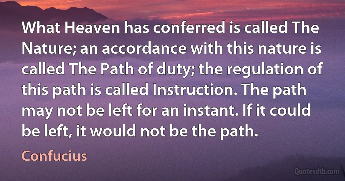 What Heaven has conferred is called The Nature; an accordance with this nature is called The Path of duty; the regulation of this path is called Instruction. The path may not be left for an instant. If it could be left, it would not be the path. (Confucius)