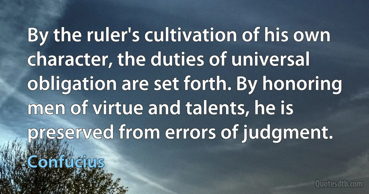 By the ruler's cultivation of his own character, the duties of universal obligation are set forth. By honoring men of virtue and talents, he is preserved from errors of judgment. (Confucius)