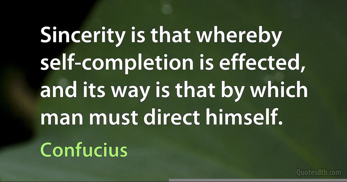 Sincerity is that whereby self-completion is effected, and its way is that by which man must direct himself. (Confucius)