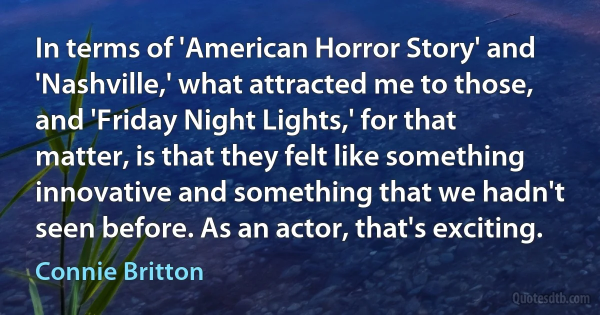 In terms of 'American Horror Story' and 'Nashville,' what attracted me to those, and 'Friday Night Lights,' for that matter, is that they felt like something innovative and something that we hadn't seen before. As an actor, that's exciting. (Connie Britton)