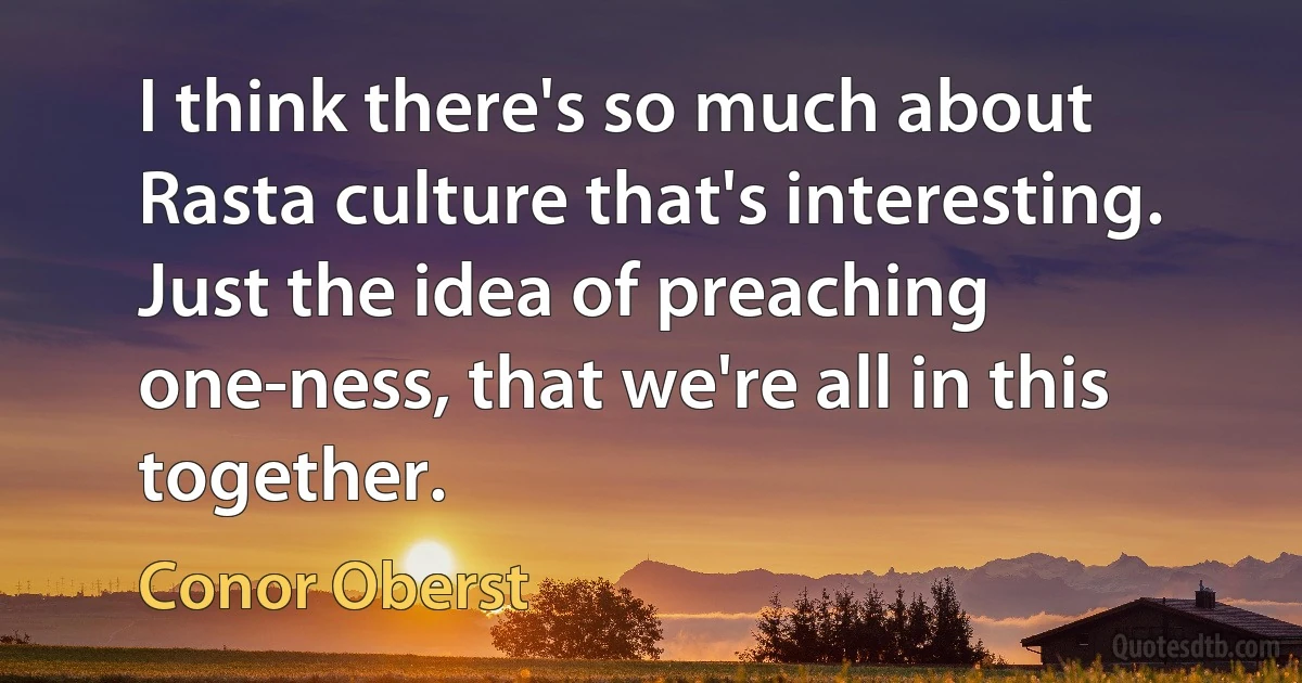 I think there's so much about Rasta culture that's interesting. Just the idea of preaching one-ness, that we're all in this together. (Conor Oberst)