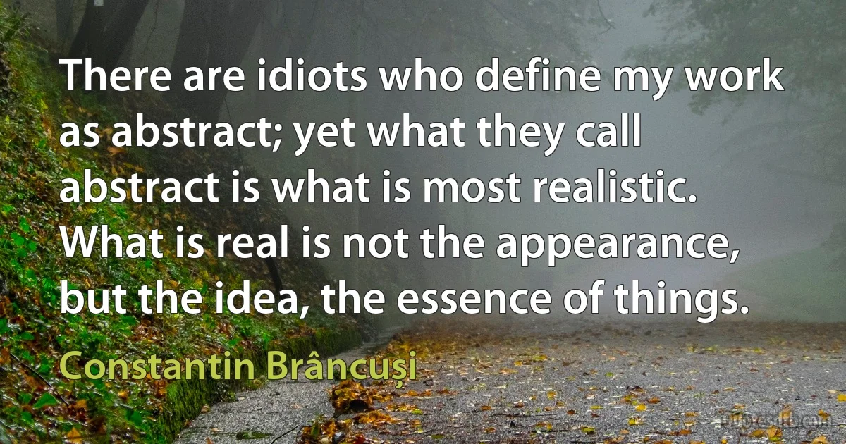 There are idiots who define my work as abstract; yet what they call abstract is what is most realistic. What is real is not the appearance, but the idea, the essence of things. (Constantin Brâncuși)