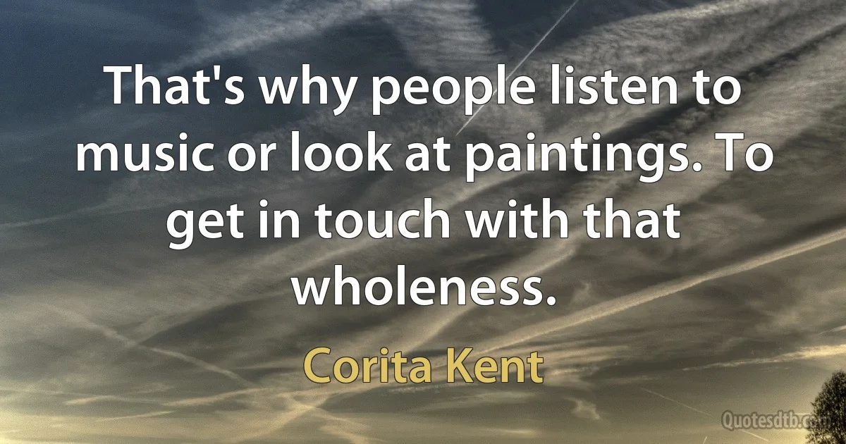 That's why people listen to music or look at paintings. To get in touch with that wholeness. (Corita Kent)