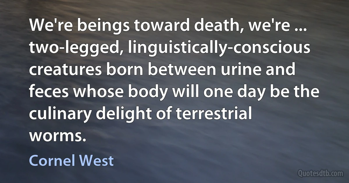 We're beings toward death, we're ... two-legged, linguistically-conscious creatures born between urine and feces whose body will one day be the culinary delight of terrestrial worms. (Cornel West)