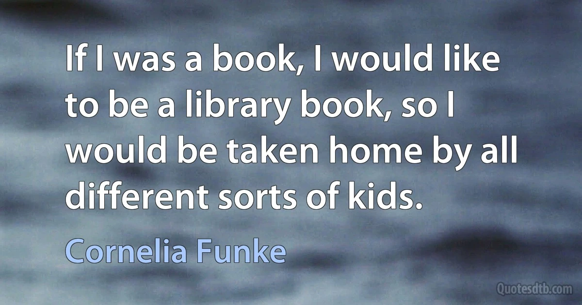 If I was a book, I would like to be a library book, so I would be taken home by all different sorts of kids. (Cornelia Funke)