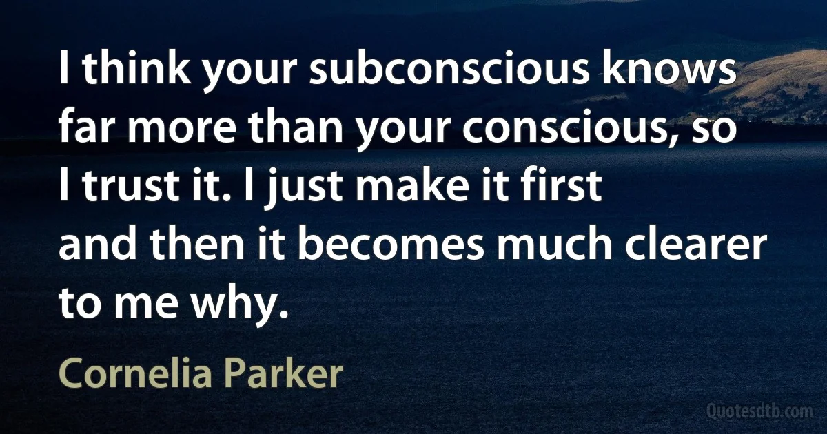 I think your subconscious knows far more than your conscious, so I trust it. I just make it first and then it becomes much clearer to me why. (Cornelia Parker)