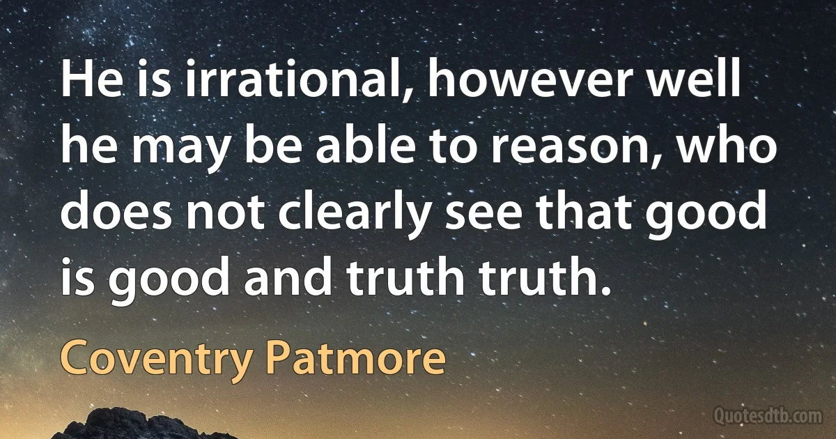 He is irrational, however well he may be able to reason, who does not clearly see that good is good and truth truth. (Coventry Patmore)