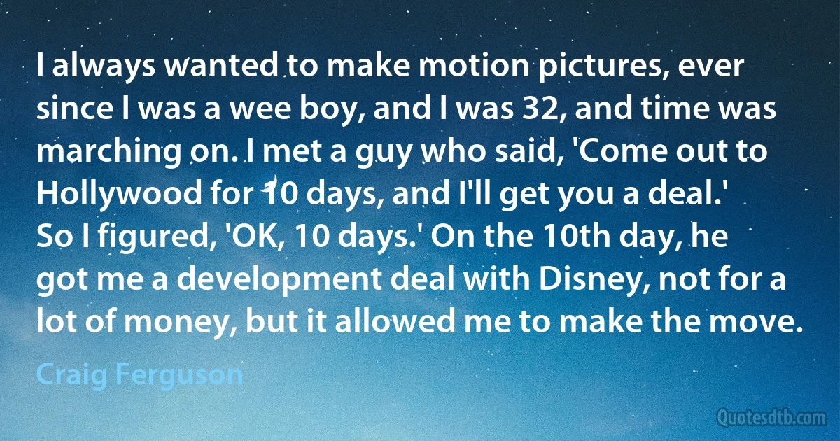 I always wanted to make motion pictures, ever since I was a wee boy, and I was 32, and time was marching on. I met a guy who said, 'Come out to Hollywood for 10 days, and I'll get you a deal.' So I figured, 'OK, 10 days.' On the 10th day, he got me a development deal with Disney, not for a lot of money, but it allowed me to make the move. (Craig Ferguson)