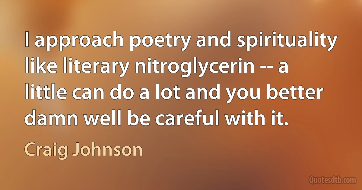 I approach poetry and spirituality like literary nitroglycerin -- a little can do a lot and you better damn well be careful with it. (Craig Johnson)