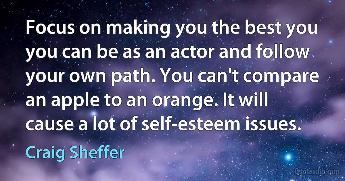 Focus on making you the best you you can be as an actor and follow your own path. You can't compare an apple to an orange. It will cause a lot of self-esteem issues. (Craig Sheffer)