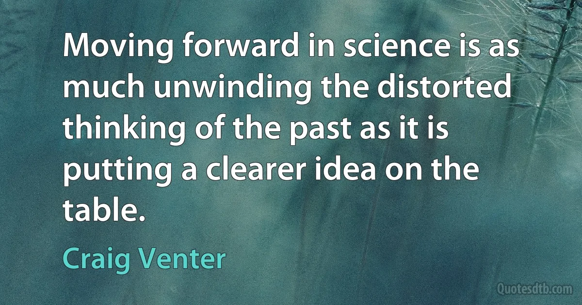 Moving forward in science is as much unwinding the distorted thinking of the past as it is putting a clearer idea on the table. (Craig Venter)