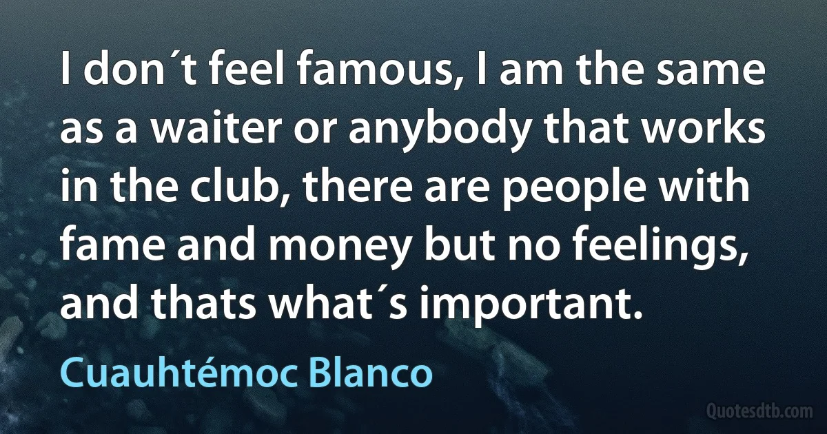 I don´t feel famous, I am the same as a waiter or anybody that works in the club, there are people with fame and money but no feelings, and thats what´s important. (Cuauhtémoc Blanco)