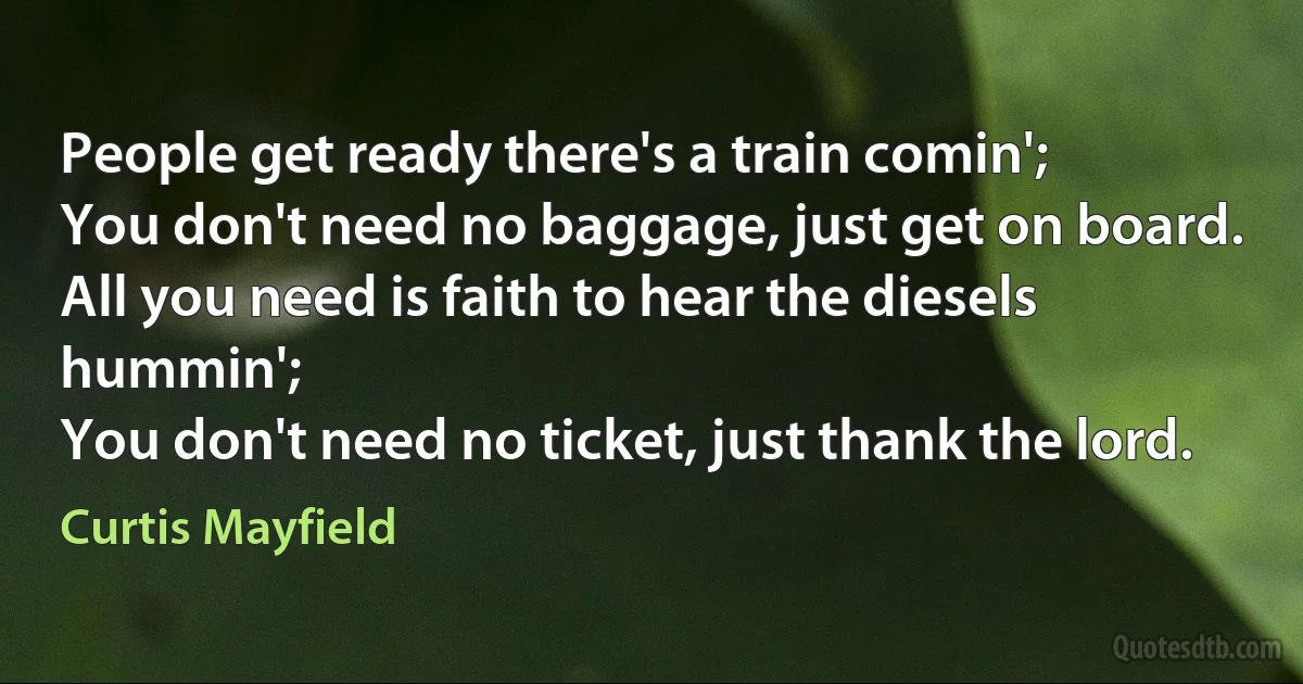 People get ready there's a train comin';
You don't need no baggage, just get on board.
All you need is faith to hear the diesels hummin';
You don't need no ticket, just thank the lord. (Curtis Mayfield)