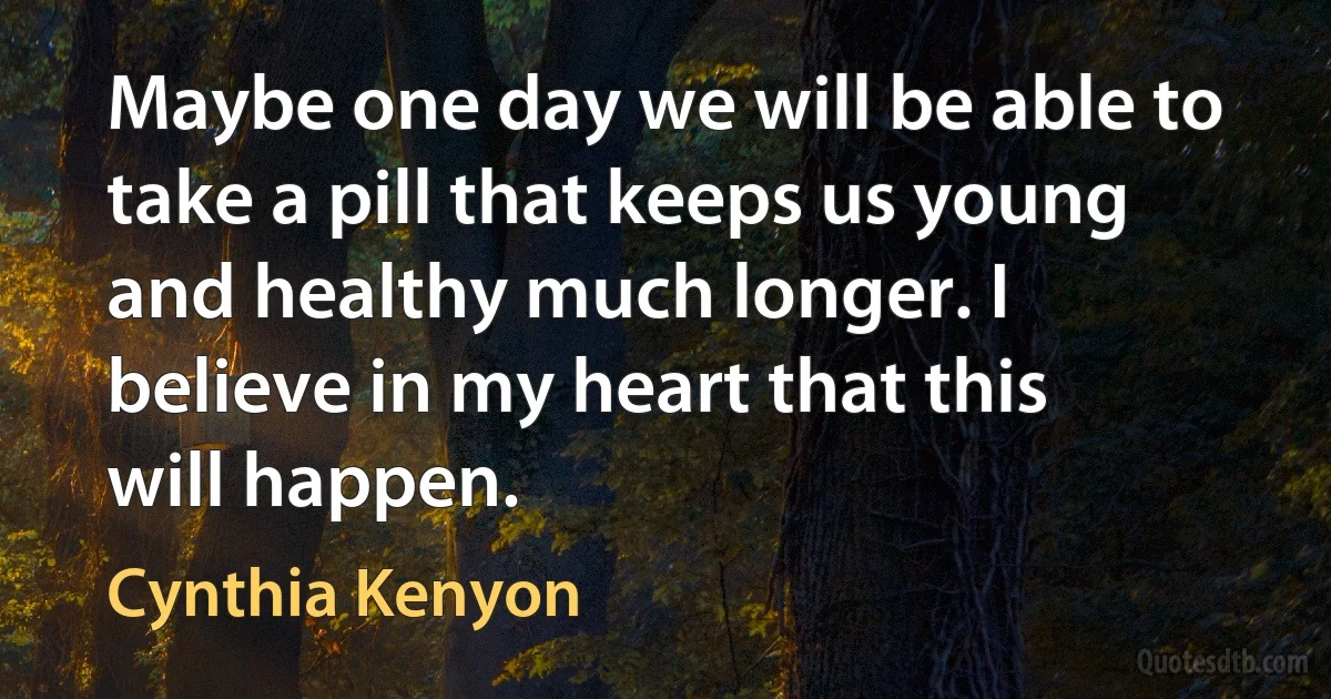 Maybe one day we will be able to take a pill that keeps us young and healthy much longer. I believe in my heart that this will happen. (Cynthia Kenyon)