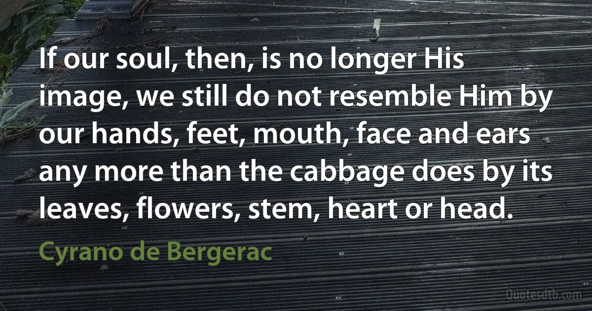 If our soul, then, is no longer His image, we still do not resemble Him by our hands, feet, mouth, face and ears any more than the cabbage does by its leaves, flowers, stem, heart or head. (Cyrano de Bergerac)