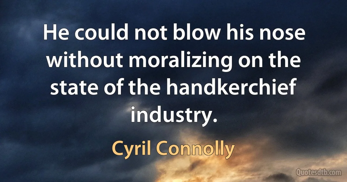 He could not blow his nose without moralizing on the state of the handkerchief industry. (Cyril Connolly)