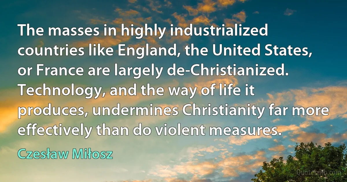 The masses in highly industrialized countries like England, the United States, or France are largely de-Christianized. Technology, and the way of life it produces, undermines Christianity far more effectively than do violent measures. (Czesław Miłosz)