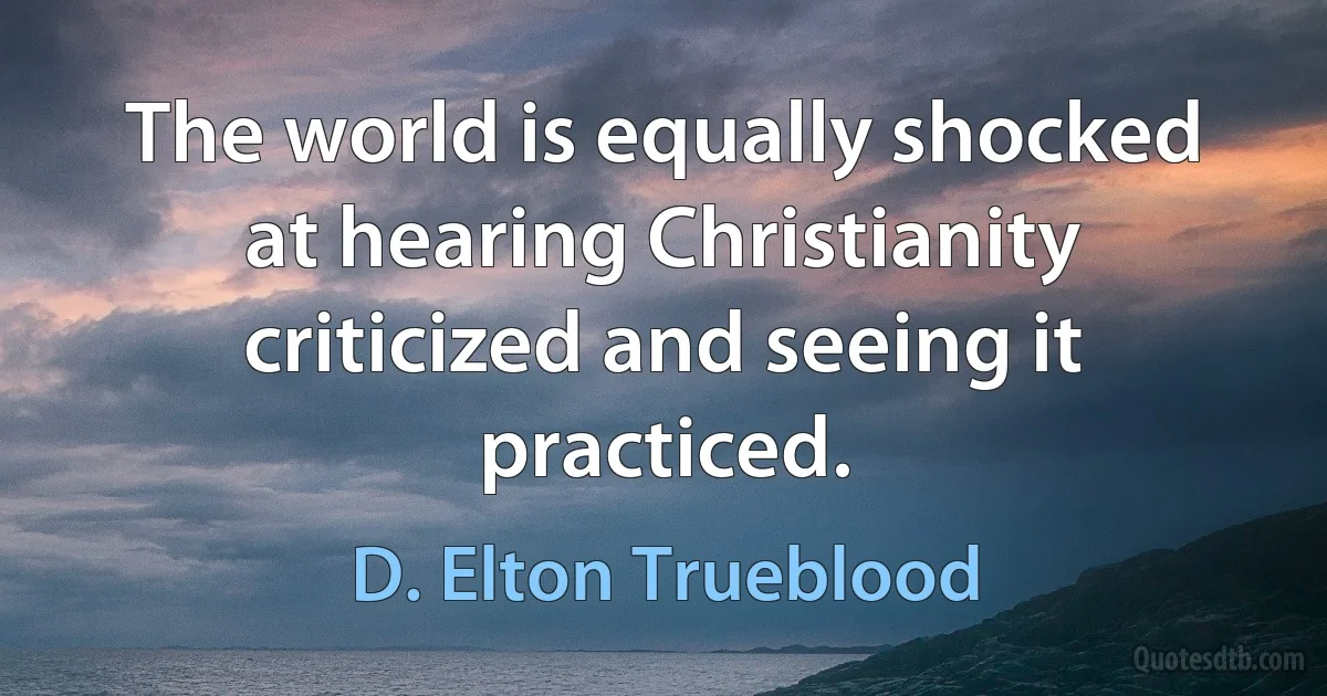 The world is equally shocked at hearing Christianity criticized and seeing it practiced. (D. Elton Trueblood)