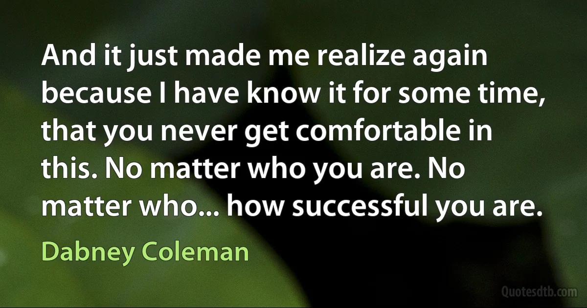 And it just made me realize again because I have know it for some time, that you never get comfortable in this. No matter who you are. No matter who... how successful you are. (Dabney Coleman)