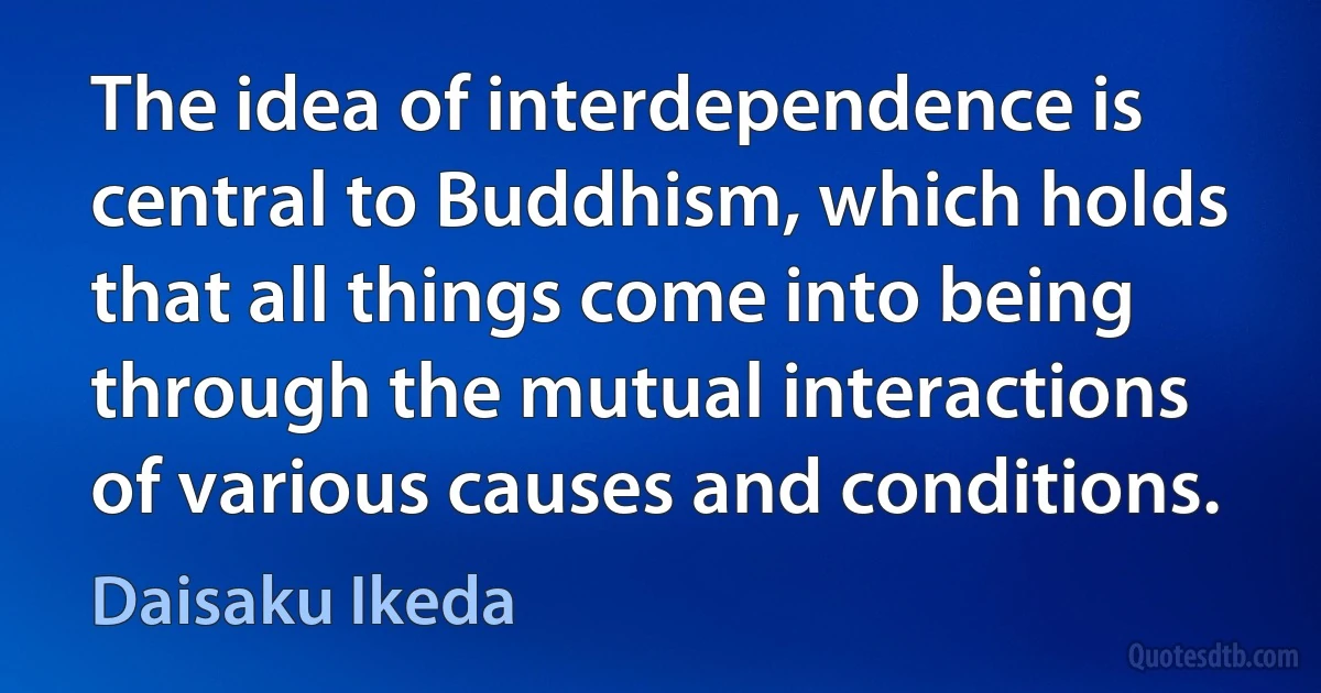 The idea of interdependence is central to Buddhism, which holds that all things come into being through the mutual interactions of various causes and conditions. (Daisaku Ikeda)