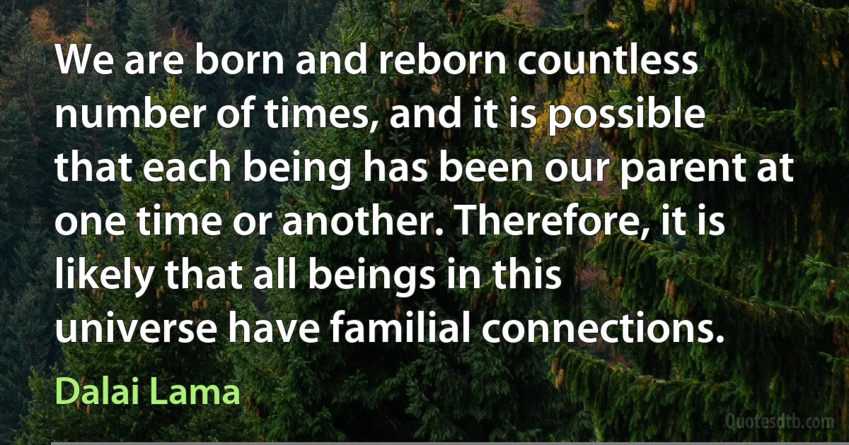 We are born and reborn countless number of times, and it is possible that each being has been our parent at one time or another. Therefore, it is likely that all beings in this universe have familial connections. (Dalai Lama)