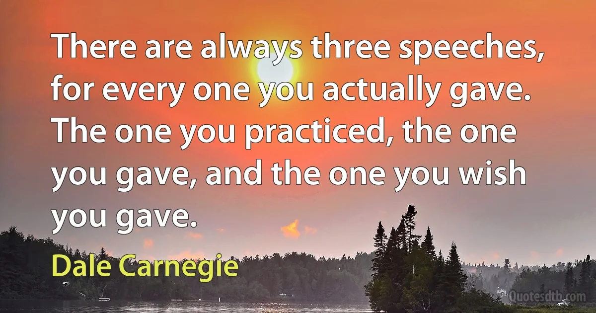 There are always three speeches, for every one you actually gave. The one you practiced, the one you gave, and the one you wish you gave. (Dale Carnegie)