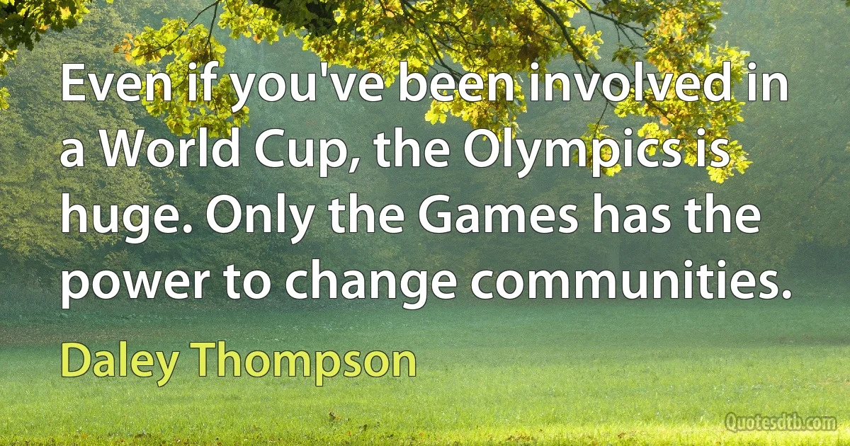 Even if you've been involved in a World Cup, the Olympics is huge. Only the Games has the power to change communities. (Daley Thompson)