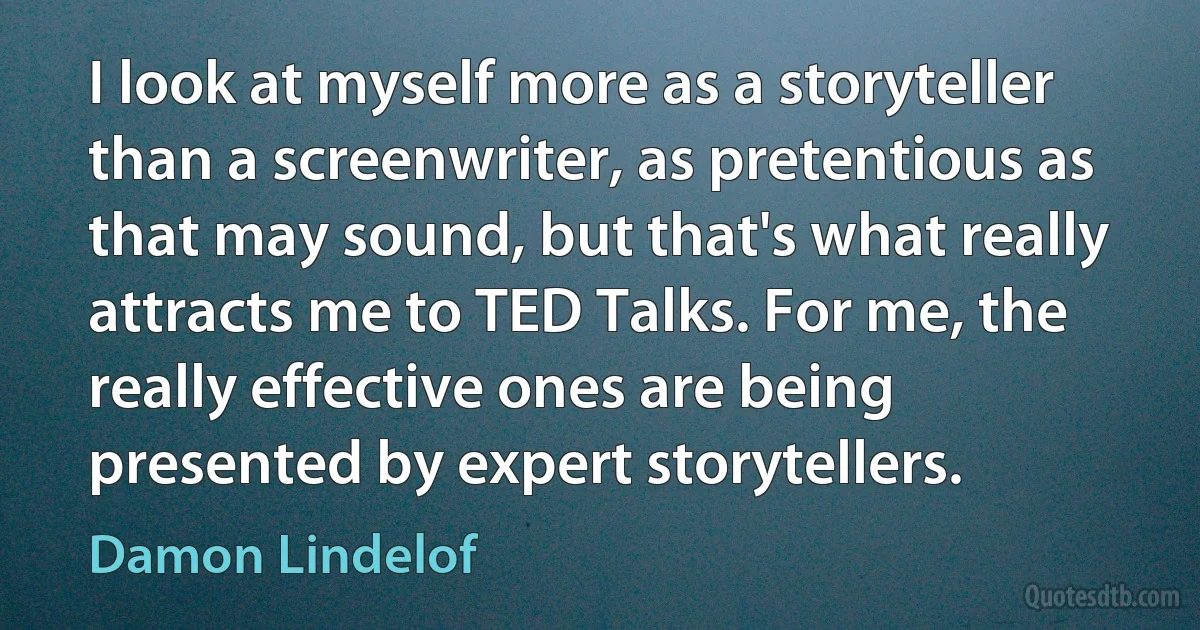 I look at myself more as a storyteller than a screenwriter, as pretentious as that may sound, but that's what really attracts me to TED Talks. For me, the really effective ones are being presented by expert storytellers. (Damon Lindelof)