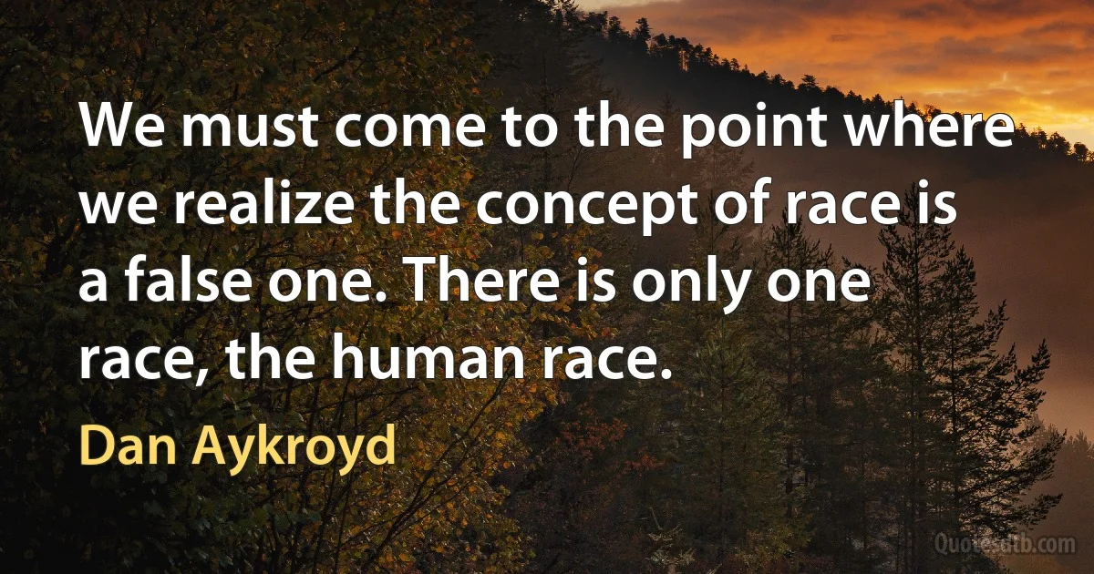 We must come to the point where we realize the concept of race is a false one. There is only one race, the human race. (Dan Aykroyd)